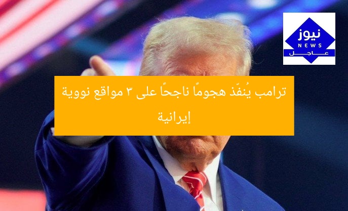 ترامب يُنفّذ هجومًا ناجحًا على 3 مواقع نووية إيرانية