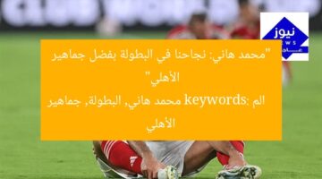 “محمد هاني: نجاحنا في البطولة بفضل جماهير الأهلي”  
الم keywords: محمد هاني, البطولة, جماهير الأهلي