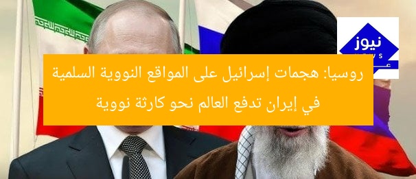 روسيا: هجمات إسرائيل على المواقع النووية السلمية في إيران تدفع العالم نحو كارثة نووية