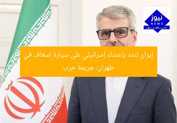 إيران تندد بإعتداء إسرائيلي على سيارة إسعاف في طهران: جريمة حرب