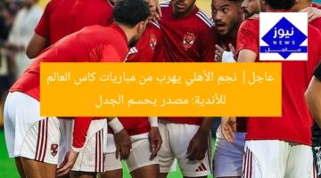عاجل| نجم الأهلي يهرب من مباريات كاس العالم للأندية: مصدر يحسم الجدل