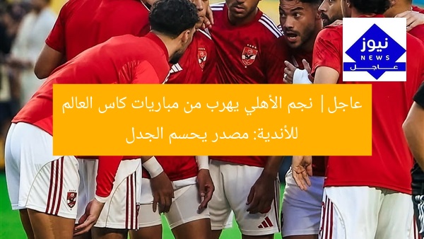 عاجل| نجم الأهلي يهرب من مباريات كاس العالم للأندية: مصدر يحسم الجدل