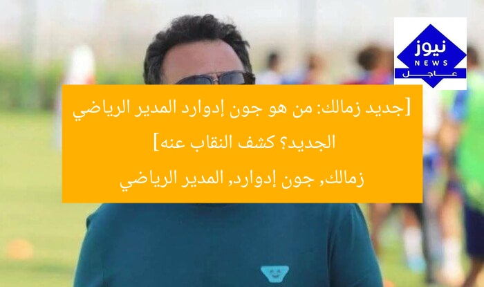 [جديد زمالك: من هو جون إدوارد المدير الرياضي الجديد؟ كشف النقاب عنه]  
زمالك, جون إدوارد, المدير الرياضي
