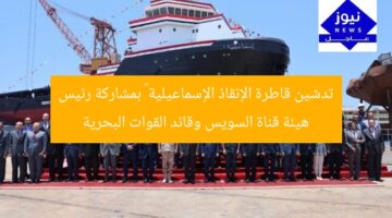 تدشين قاطرة الإنقاذ الإسماعيلية ١ بمشاركة رئيس هيئة قناة السويس وقائد القوات البحرية