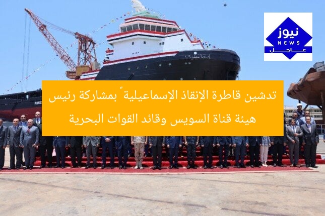 تدشين قاطرة الإنقاذ الإسماعيلية ١ بمشاركة رئيس هيئة قناة السويس وقائد القوات البحرية