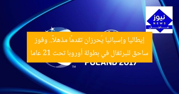 إيطاليا وإسبانيا يُحرزان تقدمًا مذهلاً.. وفوز ساحق للبرتغال في بطولة أوروبا تحت 21 عاما