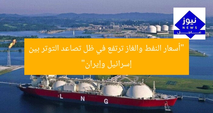 “أسعار النفط والغاز ترتفع في ظل تصاعد التوتر بين إسرائيل وإيران”