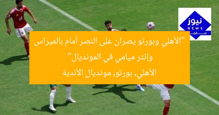 “الأهلي وبورتو يصران على النصر أمام بالميراس وإنتر ميامي في المونديال”
الأهلي, بورتو, مونديال الأندية