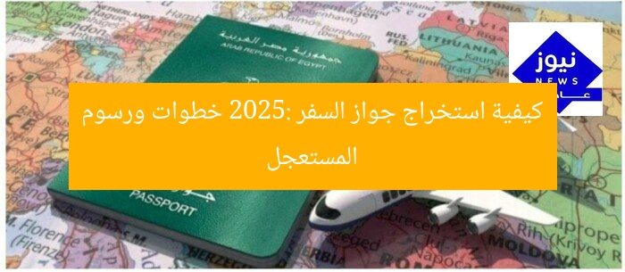 كيفية استخراج جواز السفر 2025: خطوات ورسوم المستعجل