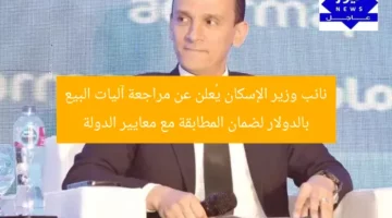 نائب وزير الإسكان يُعلن عن مراجعة آليات البيع بالدولار لضمان المطابقة مع معايير الدولة