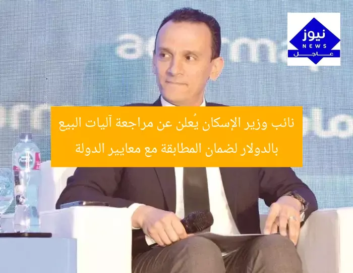 نائب وزير الإسكان يُعلن عن مراجعة آليات البيع بالدولار لضمان المطابقة مع معايير الدولة