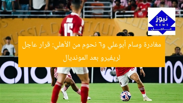 مغادرة وسام أبوعلي و6 نحوم من الأهلي: قرار عاجل لريفيرو بعد المونديال