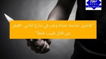 “تفاصيل صادمة: خيانة وغدر في شارع النادي.. القبض على قاتل طبيب طنطا”