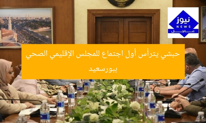 حبشي يترأس أول اجتماع للمجلس الإقليمي الصحي ببورسعيد