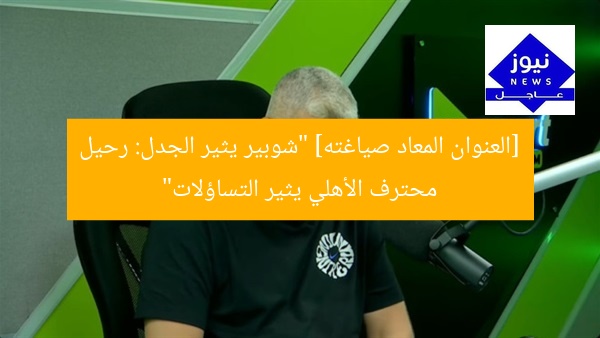 [العنوان المعاد صياغته] “شوبير يثير الجدل: رحيل محترف الأهلي يثير التساؤلات”