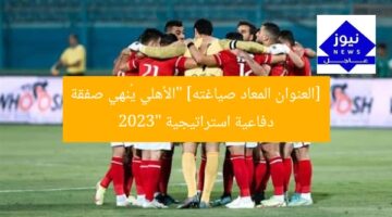 [العنوان المعاد صياغته] “الأهلي يُنهي صفقة دفاعية استراتيجية 2023”