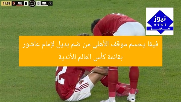 فيفا يحسم موقف الأهلي من ضم بديل لإمام عاشور بقائمة كأس العالم للأندية