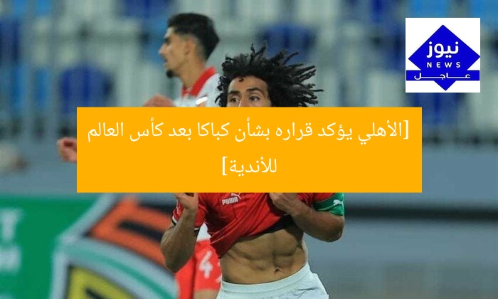 [الأهلي يؤكد قراره بشأن كباكا بعد كأس العالم للأندية]