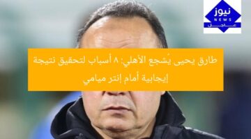 طارق يحيى يُشجع الأهلي: 8 أسباب لتحقيق نتيجة إيجابية أمام إنتر ميامي