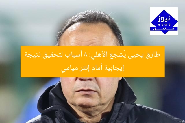طارق يحيى يُشجع الأهلي: 8 أسباب لتحقيق نتيجة إيجابية أمام إنتر ميامي