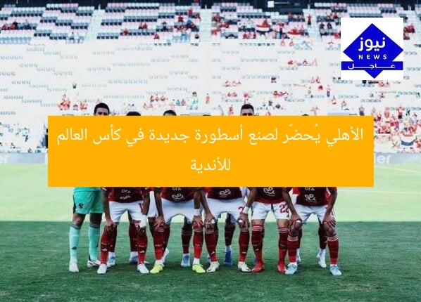 الأهلي يُحضّر لصنع أسطورة جديدة في كأس العالم للأندية