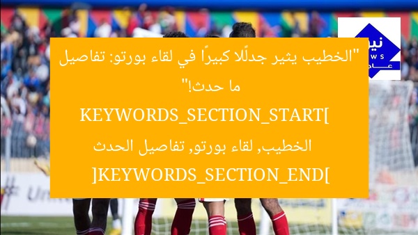 “الخطيب يثير جدلًا كبيرًا في لقاء بورتو: تفاصيل ما حدث!”  
KEYWORDS_SECTION_START]  
الخطيب, لقاء بورتو, تفاصيل الحدث  
[KEYWORDS_SECTION_END]