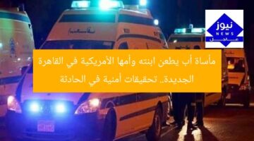 مأساة أب يطعن ابنته وأمها الأمريكية في القاهرة الجديدة.. تحقيقات أمنية في الحادثة