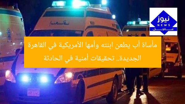 مأساة أب يطعن ابنته وأمها الأمريكية في القاهرة الجديدة.. تحقيقات أمنية في الحادثة