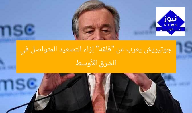 جوتيريش يعرب عن “قلقه” إزاء التصعيد المتواصل في الشرق الأوسط