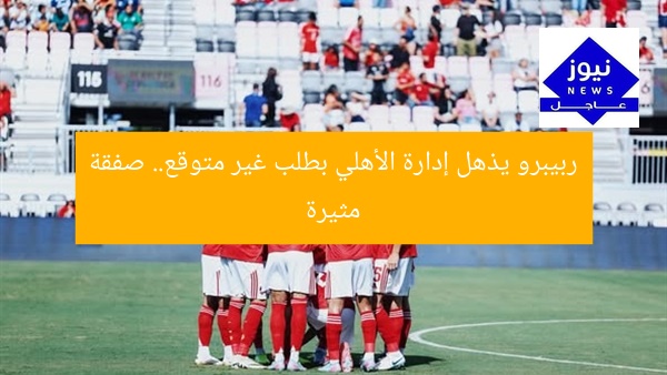 ربيبرو يذهل إدارة الأهلي بطلب غير متوقع.. صفقة مثيرة