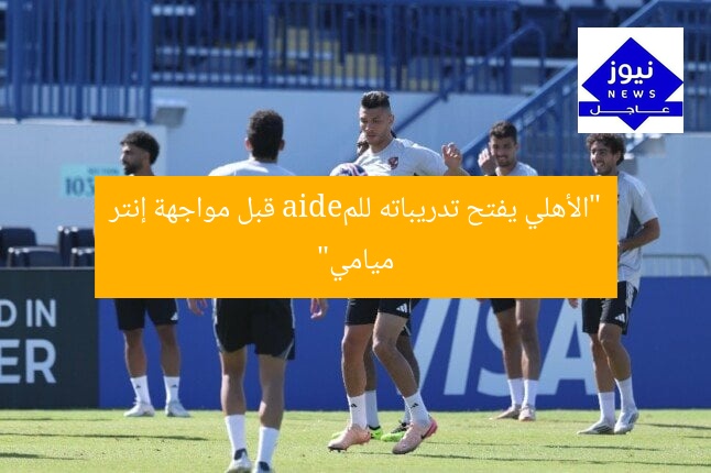 “الأهلي يفتح تدريباته للمedia قبل مواجهة إنتر ميامي”