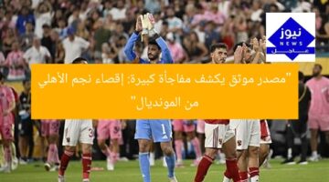 “مصدر موثق يكشف مفاجأة كبيرة: إقصاء نجم الأهلي من المونديال”