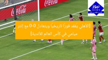 [الأهلي يُفقد فوزًا تاريخيًا ويتعادل 0-0 مع إنتر ميامي في كأس العالم للأندية]