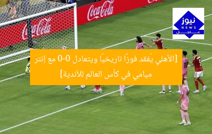 [الأهلي يُفقد فوزًا تاريخيًا ويتعادل 0-0 مع إنتر ميامي في كأس العالم للأندية]