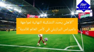 “الأهلي يُحدِّد التشكيلة النهائية لمواجهة بالميراس البرازيلي في كأس العالم للأندية”