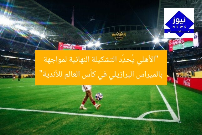 “الأهلي يُحدِّد التشكيلة النهائية لمواجهة بالميراس البرازيلي في كأس العالم للأندية”