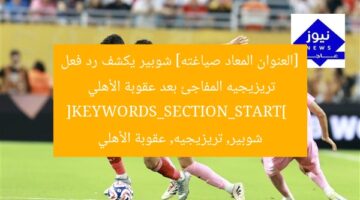 “شوبير يُفجِّر: رد فعل تريزيجيه الغامض بعد عقوبة الأهلي”