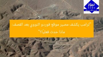 “ترامب يكشف مصير موقع فوردو النووي بعد القصف: ماذا حدث فعليًا؟”
