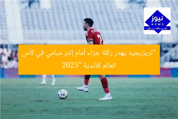 “تريزيجيه يُهدر ركلة جزاء أمام إنتر ميامي في كأس العالم للأندية 2025”